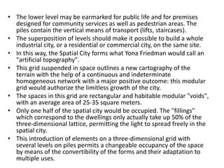 • The lower level may be earmarked for public life and for premises 
designed for community services as well as pedestrian areas. The 
piles contain the vertical means of transport (lifts, staircases). 
• The superposition of levels should make it possible to build a whole 
industrial city, or a residential or commercial city, on the same site. 
• In this way, the Spatial City forms what Yona Friedman would call an 
"artificial topography". 
• This grid suspended in space outlines a new cartography of the 
terrain with the help of a continuous and indeterminate 
homogeneous network with a major positive outcome: this modular 
grid would authorize the limitless growth of the city. 
• The spaces in this grid are rectangular and habitable modular "voids", 
with an average area of 25-35 square meters. 
• Only one half of the spatial city would be occupied. The "fillings" 
which correspond to the dwellings only actually take up 50% of the 
three-dimensional lattice, permitting the light to spread freely in the 
spatial city. 
• This introduction of elements on a three-dimensional grid with 
several levels on piles permits a changeable occupancy of the space 
by means of the convertibility of the forms and their adaptation to 
multiple uses. 
 