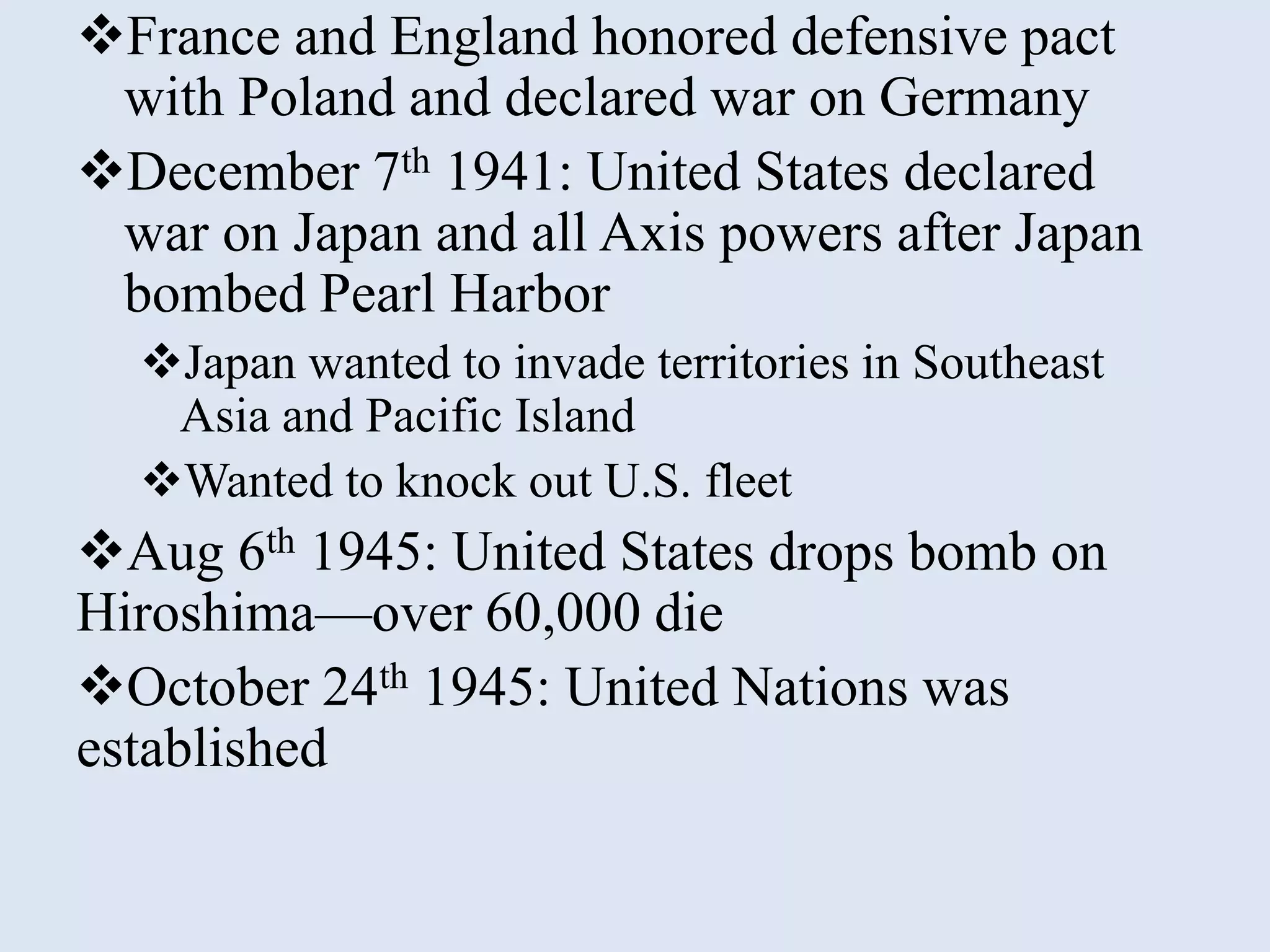 France and England honored defensive pact
 with Poland and declared war on Germany
December 7th 1941: United States declared
 war on Japan and all Axis powers after Japan
 bombed Pearl Harbor
  Japan wanted to invade territories in Southeast
   Asia and Pacific Island
  Wanted to knock out U.S. fleet
Aug 6th 1945: United States drops bomb on
Hiroshima—over 60,000 die
October 24th 1945: United Nations was
established
 