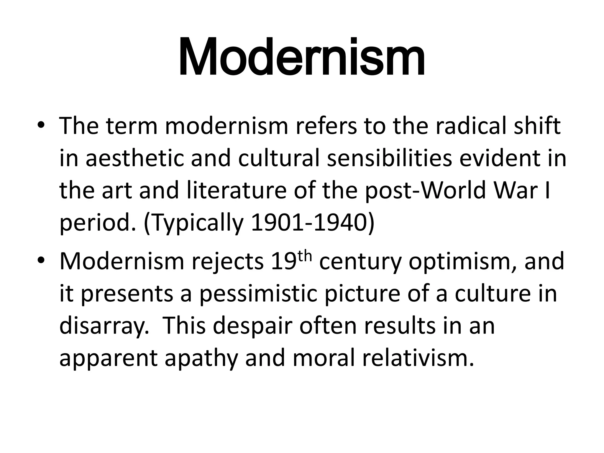 Modernism
• The term modernism refers to the radical shift
  in aesthetic and cultural sensibilities evident in
  the art and literature of the post-World War I
  period. (Typically 1901-1940)
• Modernism rejects 19th century optimism, and
  it presents a pessimistic picture of a culture in
  disarray. This despair often results in an
  apparent apathy and moral relativism.
 