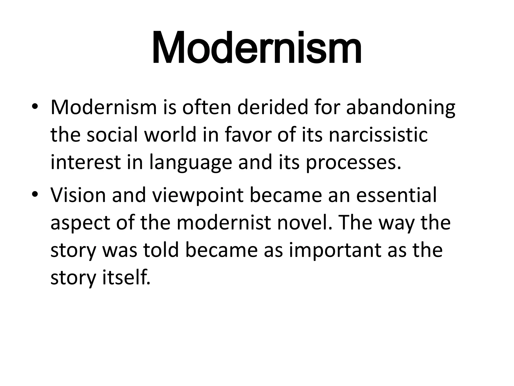 Modernism
• Modernism is often derided for abandoning
  the social world in favor of its narcissistic
  interest in language and its processes.
• Vision and viewpoint became an essential
  aspect of the modernist novel. The way the
  story was told became as important as the
  story itself.
 