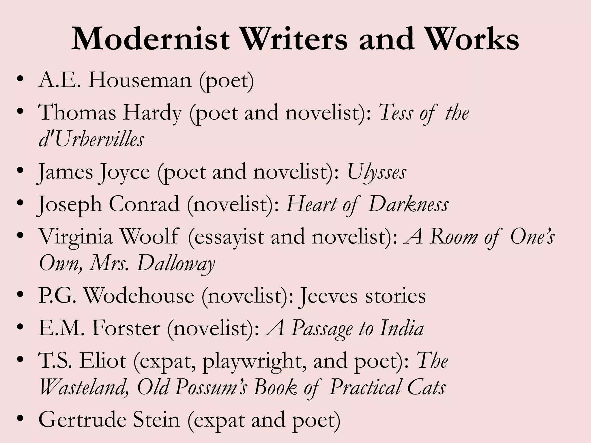 Modernist Writers and Works
• A.E. Houseman (poet)
• Thomas Hardy (poet and novelist): Tess of the
  d'Urbervilles
• James Joyce (poet and novelist): Ulysses
• Joseph Conrad (novelist): Heart of Darkness
• Virginia Woolf (essayist and novelist): A Room of One’s
  Own, Mrs. Dalloway
• P.G. Wodehouse (novelist): Jeeves stories
• E.M. Forster (novelist): A Passage to India
• T.S. Eliot (expat, playwright, and poet): The
  Wasteland, Old Possum’s Book of Practical Cats
• Gertrude Stein (expat and poet)
 