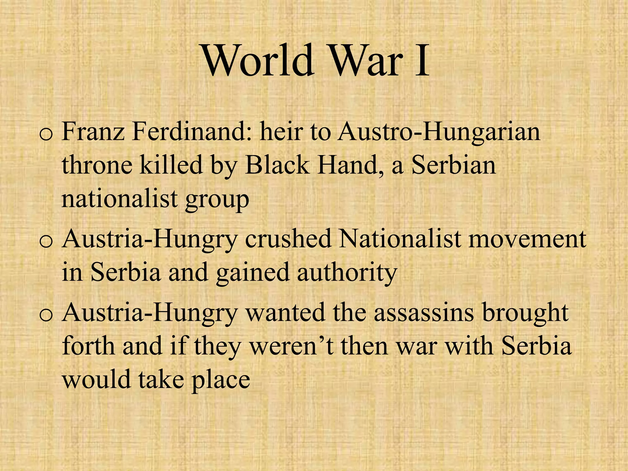World War I
o Franz Ferdinand: heir to Austro-Hungarian
  throne killed by Black Hand, a Serbian
  nationalist group
o Austria-Hungry crushed Nationalist movement
  in Serbia and gained authority
o Austria-Hungry wanted the assassins brought
  forth and if they weren’t then war with Serbia
  would take place
 