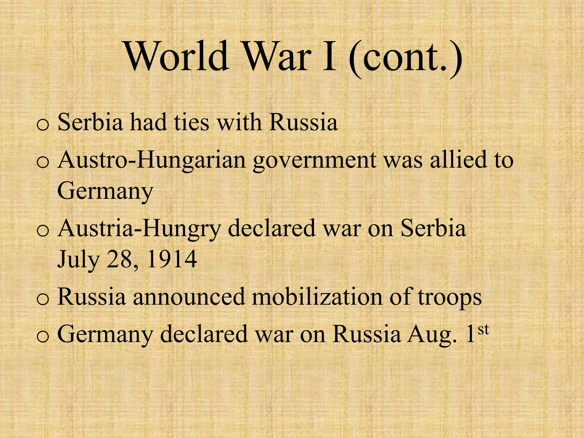 World War I (cont.)
o Serbia had ties with Russia
o Austro-Hungarian government was allied to
  Germany
o Austria-Hungry declared war on Serbia
  July 28, 1914
o Russia announced mobilization of troops
o Germany declared war on Russia Aug. 1st
 
