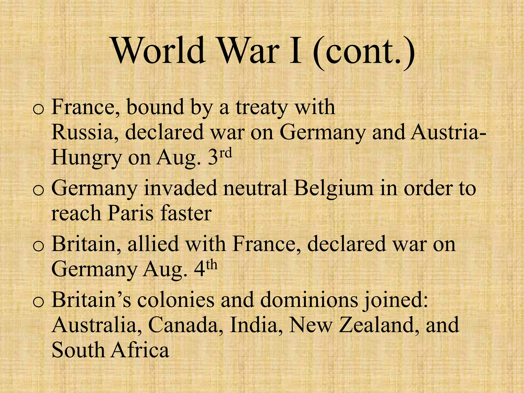 World War I (cont.)
o France, bound by a treaty with
  Russia, declared war on Germany and Austria-
  Hungry on Aug. 3rd
o Germany invaded neutral Belgium in order to
  reach Paris faster
o Britain, allied with France, declared war on
  Germany Aug. 4th
o Britain’s colonies and dominions joined:
  Australia, Canada, India, New Zealand, and
  South Africa
 