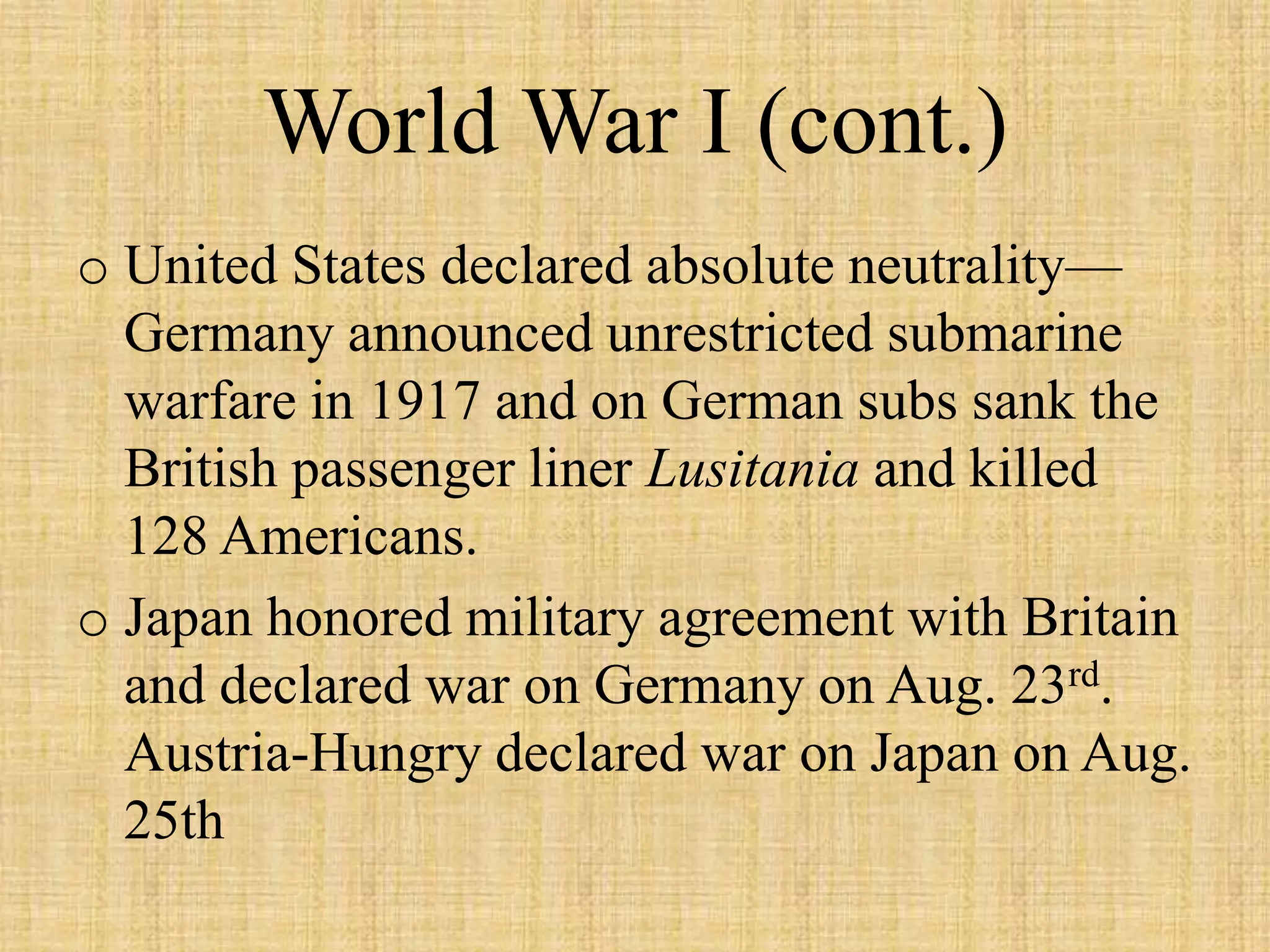 World War I (cont.)
o United States declared absolute neutrality—
  Germany announced unrestricted submarine
  warfare in 1917 and on German subs sank the
  British passenger liner Lusitania and killed
  128 Americans.
o Japan honored military agreement with Britain
  and declared war on Germany on Aug. 23rd.
  Austria-Hungry declared war on Japan on Aug.
  25th
 