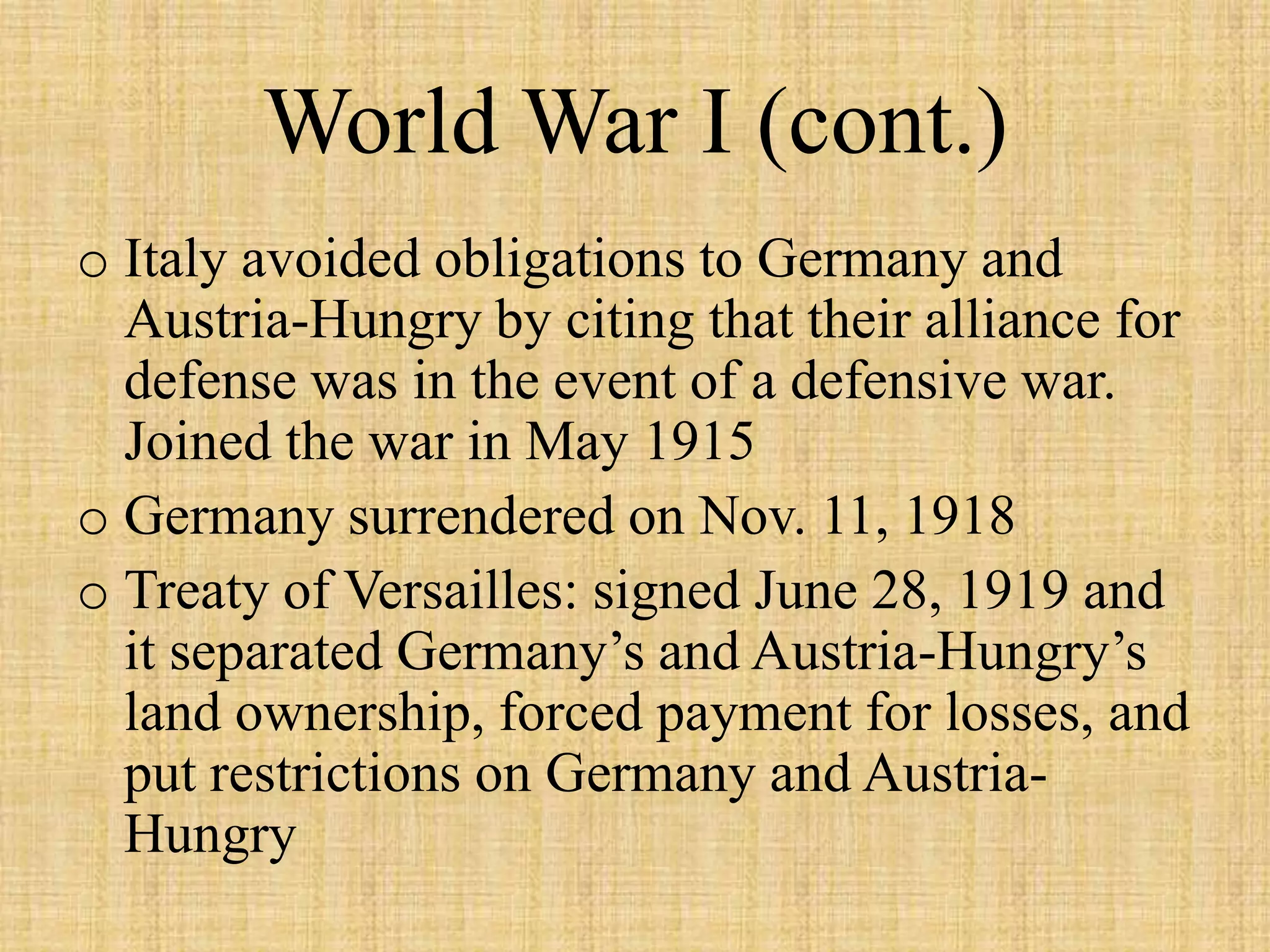 World War I (cont.)
o Italy avoided obligations to Germany and
  Austria-Hungry by citing that their alliance for
  defense was in the event of a defensive war.
  Joined the war in May 1915
o Germany surrendered on Nov. 11, 1918
o Treaty of Versailles: signed June 28, 1919 and
  it separated Germany’s and Austria-Hungry’s
  land ownership, forced payment for losses, and
  put restrictions on Germany and Austria-
  Hungry
 