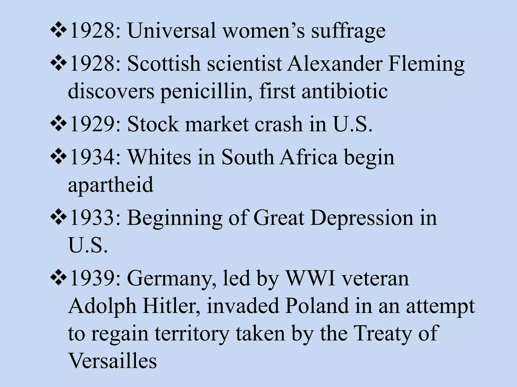 1928: Universal women’s suffrage
1928: Scottish scientist Alexander Fleming
 discovers penicillin, first antibiotic
1929: Stock market crash in U.S.
1934: Whites in South Africa begin
 apartheid
1933: Beginning of Great Depression in
 U.S.
1939: Germany, led by WWI veteran
 Adolph Hitler, invaded Poland in an attempt
 to regain territory taken by the Treaty of
 Versailles
 