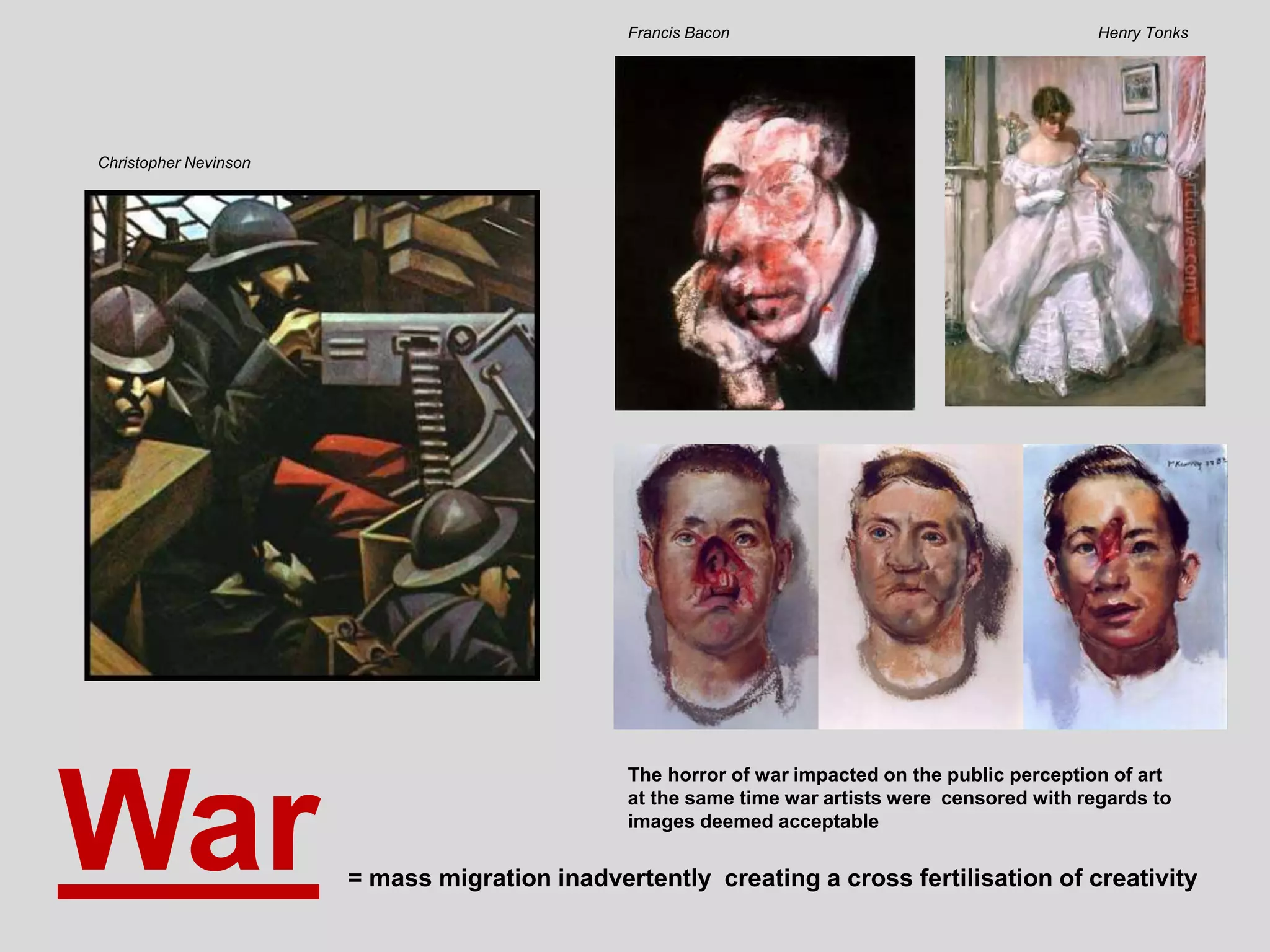 War
Henry TonksFrancis Bacon
Christopher Nevinson
= mass migration inadvertently creating a cross fertilisation of creativity
The horror of war impacted on the public perception of art
at the same time war artists were censored with regards to
images deemed acceptable
 