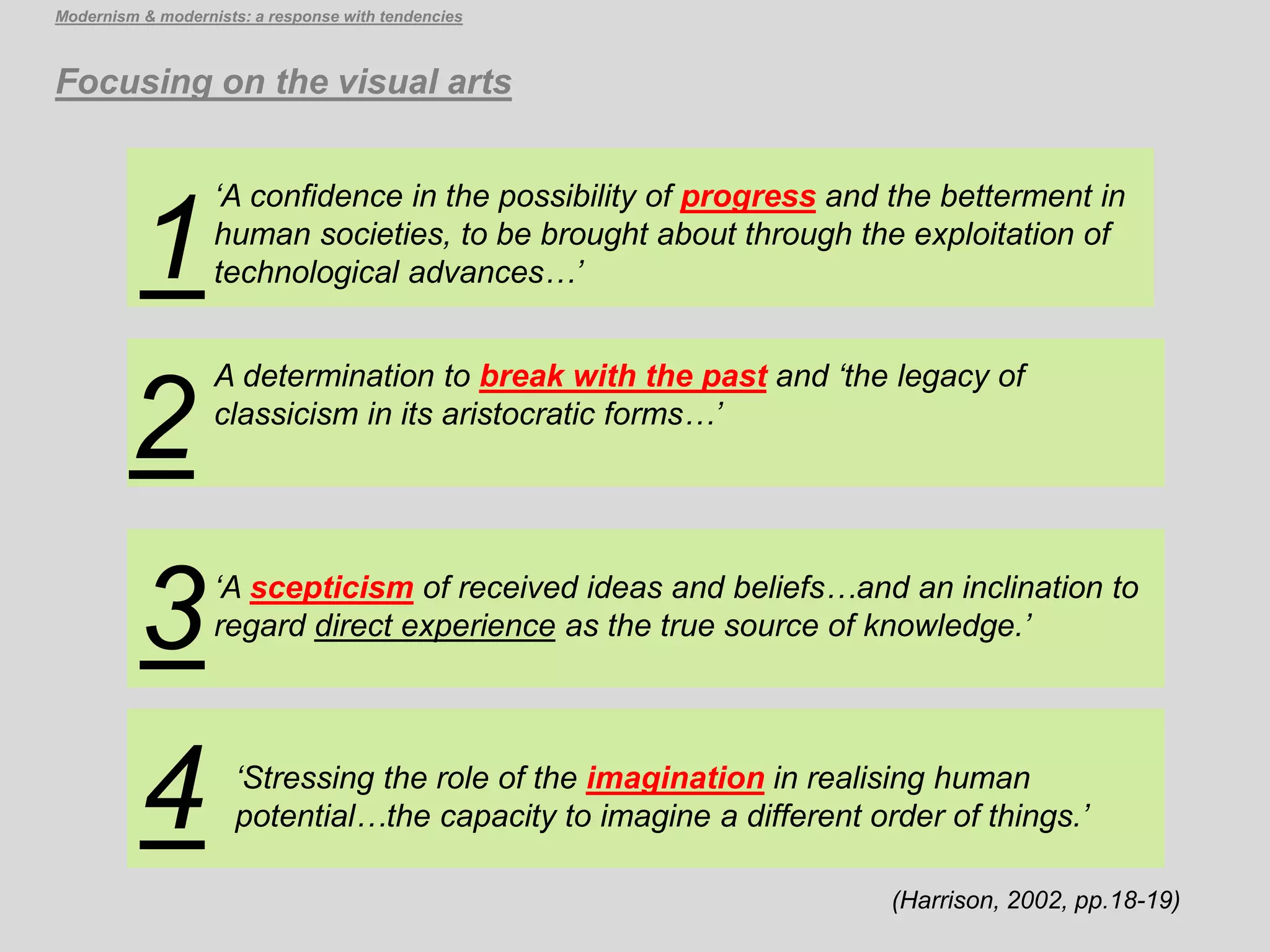 (Harrison, 2002, pp.18-19)
Focusing on the visual arts
Modernism & modernists: a response with tendencies
‘Stressing the role of the imagination in realising human
potential…the capacity to imagine a different order of things.’4
‘A scepticism of received ideas and beliefs…and an inclination to
regard direct experience as the true source of knowledge.’
A determination to break with the past and ‘the legacy of
classicism in its aristocratic forms…’
‘A confidence in the possibility of progress and the betterment in
human societies, to be brought about through the exploitation of
technological advances…’
3
1
2
 