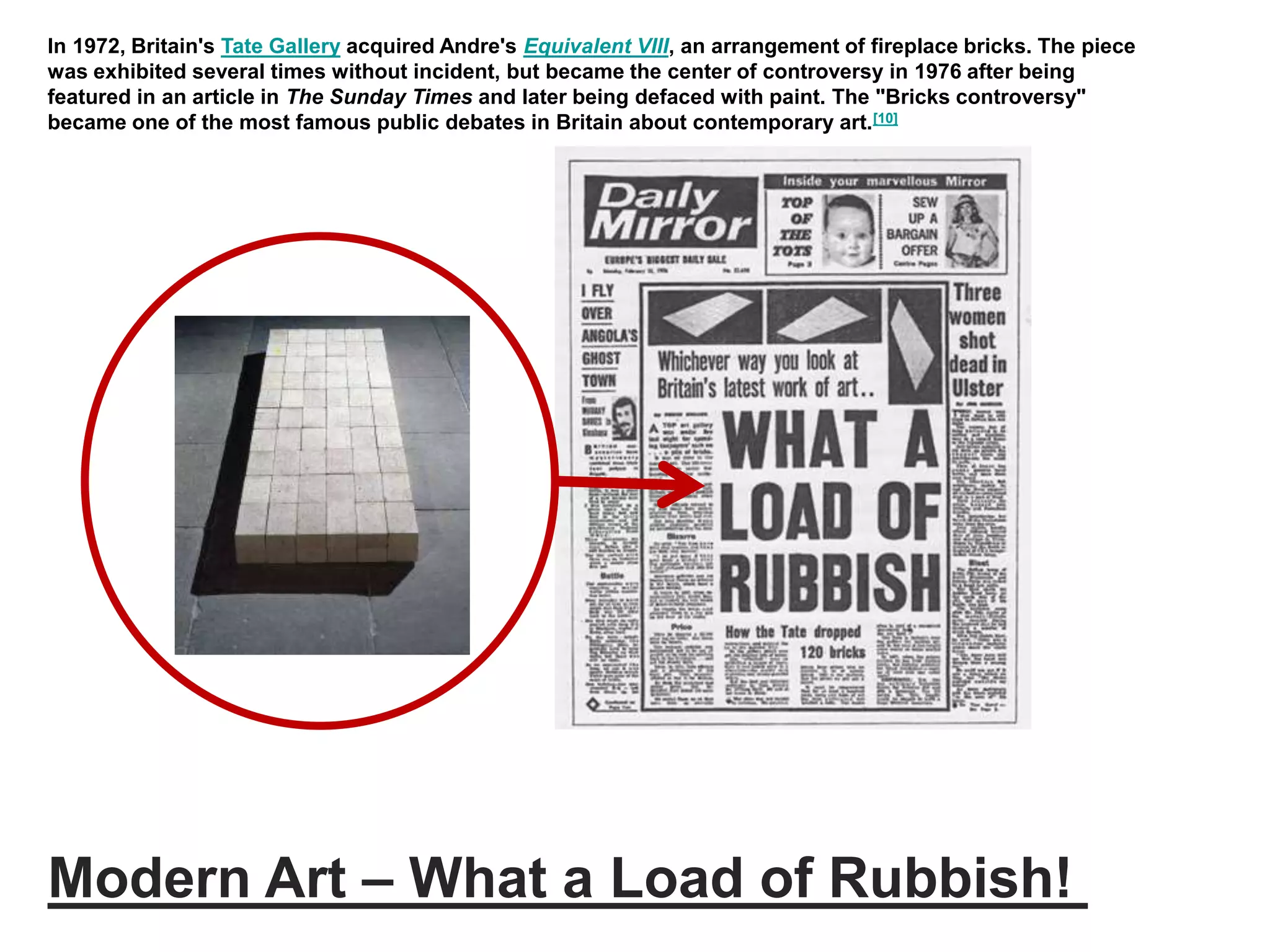 Modern Art – What a Load of Rubbish!
In 1972, Britain's Tate Gallery acquired Andre's Equivalent VIII, an arrangement of fireplace bricks. The piece
was exhibited several times without incident, but became the center of controversy in 1976 after being
featured in an article in The Sunday Times and later being defaced with paint. The "Bricks controversy"
became one of the most famous public debates in Britain about contemporary art.[10]
 