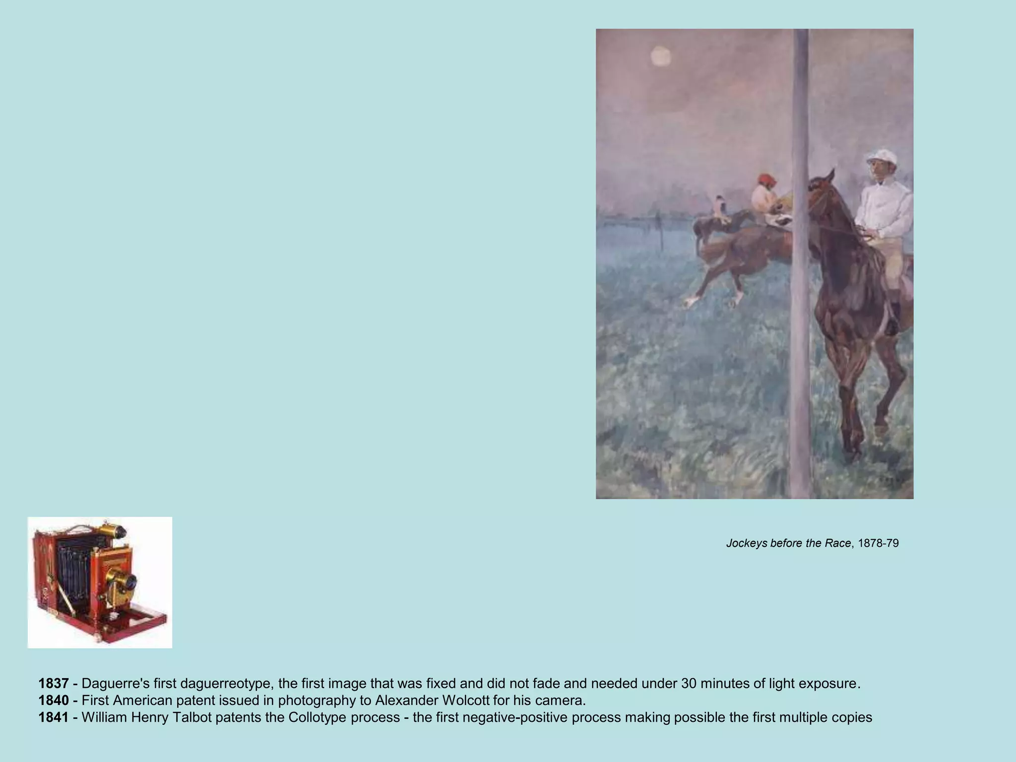 1837 - Daguerre's first daguerreotype, the first image that was fixed and did not fade and needed under 30 minutes of light exposure.
1840 - First American patent issued in photography to Alexander Wolcott for his camera.
1841 - William Henry Talbot patents the Collotype process - the first negative-positive process making possible the first multiple copies
Jockeys before the Race, 1878-79
 