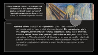 Primul mare poet român“care reuşeşte să
sincronizeze în mod definitivformele
poetice româneşti cucele europene”
(MarinMincu) este Lucian Blaga, a cărui
poezie, cel puţin cea din primele volume –
“Poemele luminii” (1919) şi “Paşii profetului” (1921) – stă sub semnul
expresionismului german, implicit al modernismului. Din expresionism vin, în
lirica blagiană, sentimentul absolutului, exacerbarea eului, elanul dionisiac,
interesul pentru fondul mitic primitiv, spiritualizarea peisajului. Poetul însuşi
mărturisea, în “Filosofia stiulului”, că “De câte ori un lucru este astfel redat încât
puterea, tensiunea sa interioară îl întrece, îl transcedentează, trădând relaţiuni
cu cosmicul, cu absolutul, cu ilimitatul, avem de-a face cu un produs artistic
expresionist”.
 