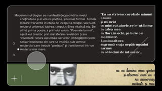 Modernismul blagian se manifestă deopotrivă la nivelul
conţinutului şi al viziunii poetice, şi la nivel formal. Temele
literare frecvente în etapa de început a creaţiei sale sunt:
misterul universal, iubirea, timpul, trăirea vitalistă etc. De
altfel, prima poezie, a primului volum, “Poemele luminii”,
aşază eul creator, prin metaforele revelatorii (care
“revelează” latura ascunsăa lucrurilor, îmbogăţind cu noi
sensuri realitatea din care se inspiră), sub semnul
misterului care trebuie “protejat” şi transformat într-un
mister şi mai mare:
"Eu nu strivesc corola de minuni
a lumii
şi nu ucid
cu mintea tainele, ce le-ntâlnesc
în calea mea
în flori, în ochi, pe buze ori
morminte.
Lumina altora
sugrumă vraja nepătrunsului
ascuns
în adâncimi de întuneric,,
 