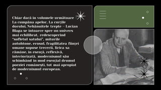 Chiar dacă în volumele următoare –
La cumpăna apelor, La curţile
dorului, Nebănuitele trepte – Lucian
Blaga se întoarce spre un univers
mai echilibrat, redescoperind
“sufletul satului”, miturile
autohtone, erosul, fragilitatea fiinţei
umane supuse trecerii, lirica sa
rămâne, în esenţă, reflexivă,
interiorizată, modernismul său
schimbând în mod esenţial drumul
poeziei româneşti, tot mai apropiat
de modernismul european.
 