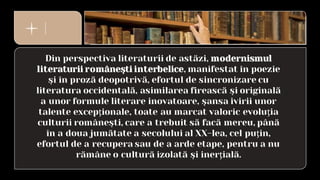 Din perspectiva literaturii de astăzi, modernismul
literaturii româneşti interbelice, manifestat în poezie
şi în proză deopotrivă, efortul de sincronizare cu
literatura occidentală, asimilarea firească şi originală
a unor formule literare inovatoare, şansa ivirii unor
talente excepţionale, toate au marcat valoric evoluţia
culturii româneşti, care a trebuit să facă mereu, până
în a doua jumătate a secolului al XX-lea, cel puţin,
efortul de a recupera sau de a arde etape, pentru a nu
rămâne o cultură izolată şi inerţială.
 