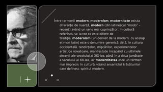 Între termenii modern, modernism, modernitate exista
diferenţe de nuanţă, modern (din latinescul “modo” –
recent) având un sens mai cuprinzător, în cultură
referindu-se la tot ce este diferit de
tradiţie; modernism (un derivat de la modern, cu acelaşi
etimon latin) este o denumire generică dată, în cultura
occidentală, tendinţelor, mişcărilor, experimentelor
artistice novatoare, manifestate începând cu ultimele
decenii ale secolului al XIX-lea, până în a doua jumătate
a secolului al XX-lea, iar modernitatea este un termen
mai imprecis în cultură, vizând ansamblul trăsăturilor
care definesc spiritul modern.
 