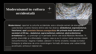 Modernismul în cultura
occidentală
Modernismul, raportat la culturile occidentale, este o direcţie extrem de eterogenă,
subordonând curente literare dintre cele mai diverse: simbolismul, expresionismul,
futurismul, apoi curentele literare avangardiste din primele două decenii ale
secolului al XX-lea – dadaismul, suprarealismul, cubismul, abstracţionismul,
ermetismul etc., cu prelungiri şi în perioada dintre cele două Războaie Mondiale. În
pofida diversităţii şi a diferenţelor majore, ceea ce au în comun toate acestea vizează
nonconformismul, negarea tradiţiei, adeseori în forme virulente, inovaţia la nivelul
limbajului şi eliberarea de orice constrângere formală, afirmarea unei subiectivităţi
accentuate, echivocul noţional etc.
 