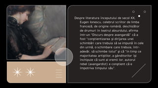 Despre literatura începutului de secol XX,
Eugen Ionescu, celebrul scriitor de limba
franceză, de origine română, deschizător
de drumuri în teatrul absurdului, afirma
într-un “Discurs despre avangardă” că a
fost “conştientizarea şi dirijarea unei
schimbări care trebuia să se impună în cele
din urmă, o schimbare care trebuia, într-
adevăr, să schimbe totul” şi că “în timp ce
majoritatea artiştilor, a gânditorilor îşi
închipuie că sunt ai vremii lor, autorul
rebel (avangardist) e conştient că e
împotriva timpului său”.
 