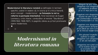 Modernismul in
literatura romana
Modernismul în literatura română se defineşte în termeni
specifici, având în vedere că, în istoria şi în critica literară,
acest concept – modernismul – se foloseşte la noi cu
referire la perioada interbelică, fiind teoretizat de Eugen
Lovinescu, critic literar, conducător al revistei “Sburătorul”
(1919-1922, 1926-1927), în paginile căreia au şi fost promovate
opere moderniste.
 