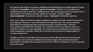 ➢ În viziunea lui Eugen Lovinescu, influenţat de filosofia francezului Gabriel Tarde,
există un “saeculum”, adică un “spirit al veacului”, definit ca “o totalitate de
condiţii materiale şi morale, configuratoare ale vieţii popoarelor europene,într-o
epocă dată”. În virtuteaacestui “spirit al veacului”, există o “lege a
sincronismului”, bazată pe o primă etapă a “imitaţiei”culturilor apusene.
➢ Mai exact, Eugen Lovinescusugera adoptareanoilor formule artistice mai întâi
prin imitaţie, deoarece “orice formă de artă apărută într-un centrucultural
dezvoltat se propagă aproape instantaneupeste toatăEuropa”, ulterior
sincronizareaproducând “mutaţii” ale valorilor estetice, având în vedere că
valorile artistice nu sunt imuabile, iar frumosul nu se defineşte la fel pentru
toate timpurile şi spaţiile culturale. O teorie contestatăde tradiţionalisti, la
vremearespectivă.
➢ Gândirea critică a lui Eugen Lovinescu, precum şi literaturanouă, de factură
modernistă, au exercitat o influenţă beneficăasupra literaturii româneşti
interbelice, consideratăun moment de vârf în cultura românească, atât în poezie,
cât şi în proză.
 