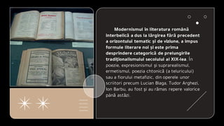 Modernismul în literatura română
interbelică a dus la lărgirea fără precedent
a orizontului tematic şi de viziune, a impus
formule literare noi şi este prima
desprindere categorică de prelungirile
tradiţionalismului secolului al XIX-lea. În
poezie, expresionismul şi suprarealismul,
ermetismul, poezia chtonică (a teluricului)
sau a fiorului metafizic, din operele unor
scriitori precum Lucian Blaga, Tudor Arghezi,
Ion Barbu, au fost şi au rămas repere valorice
până astăzi.
 