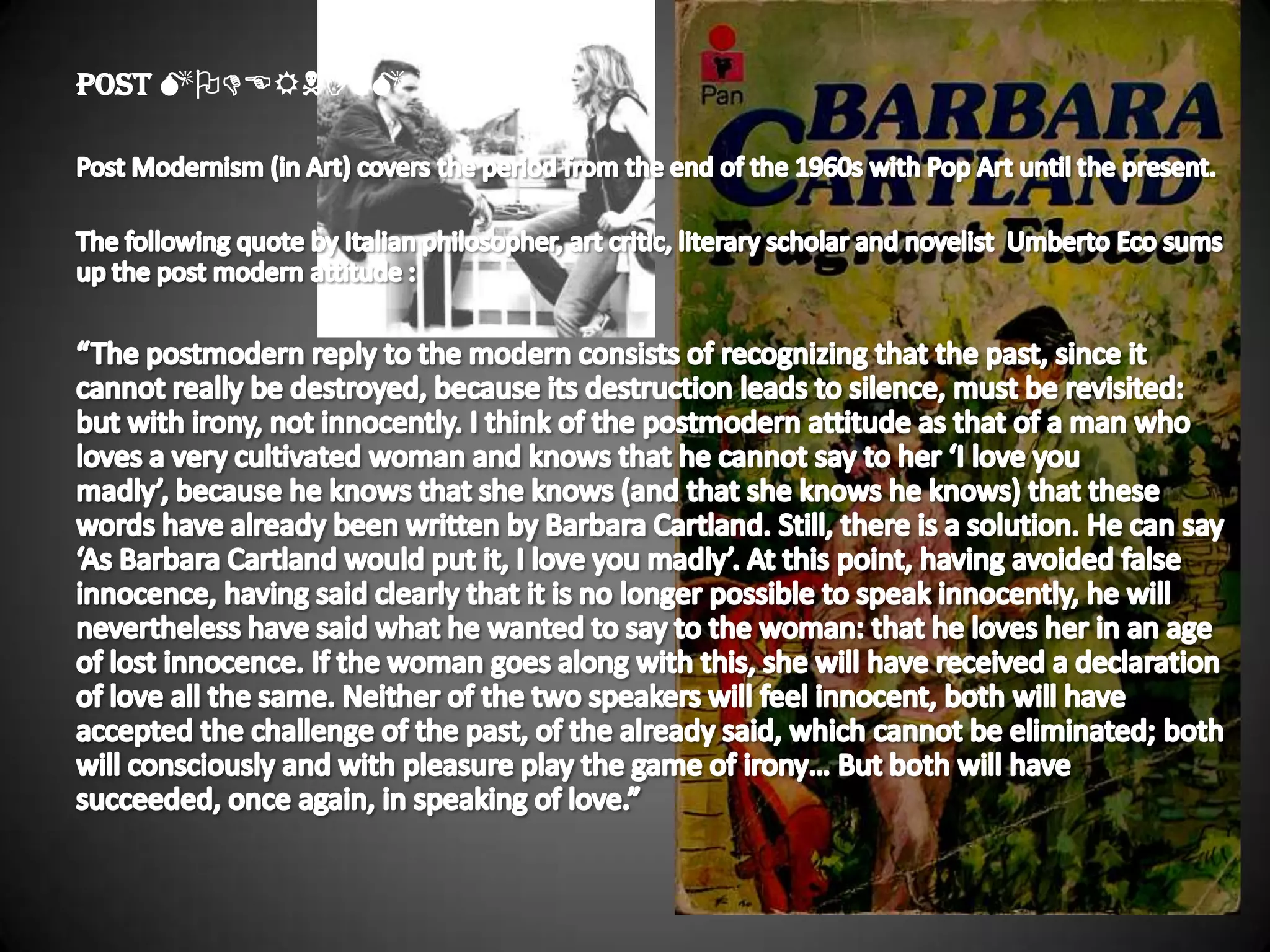 POST MODERNISMPost Modernism (in Art) covers the period from the end of the 1960s with Pop Art until the present.The following quote by Italian philosopher, art critic, literary scholar and novelist  Umberto Eco sums up the post modern attitude :“The postmodern reply to the modern consists of recognizing that the past, since it cannot really be destroyed, because its destruction leads to silence, must be revisited: but with irony, not innocently. I think of the postmodern attitude as that of a man who loves a very cultivated woman and knows that he cannot say to her ‘I love you madly’, because he knows that she knows (and that she knows he knows) that these words have already been written by Barbara Cartland. Still, there is a solution. He can say ‘As Barbara Cartland would put it, I love you madly’. At this point, having avoided false innocence, having said clearly that it is no longer possible to speak innocently, he will nevertheless have said what he wanted to say to the woman: that he loves her in an age of lost innocence. If the woman goes along with this, she will have received a declaration of love all the same. Neither of the two speakers will feel innocent, both will have accepted the challenge of the past, of the already said, which cannot be eliminated; both will consciously and with pleasure play the game of irony… But both will have succeeded, once again, in speaking of love.” 