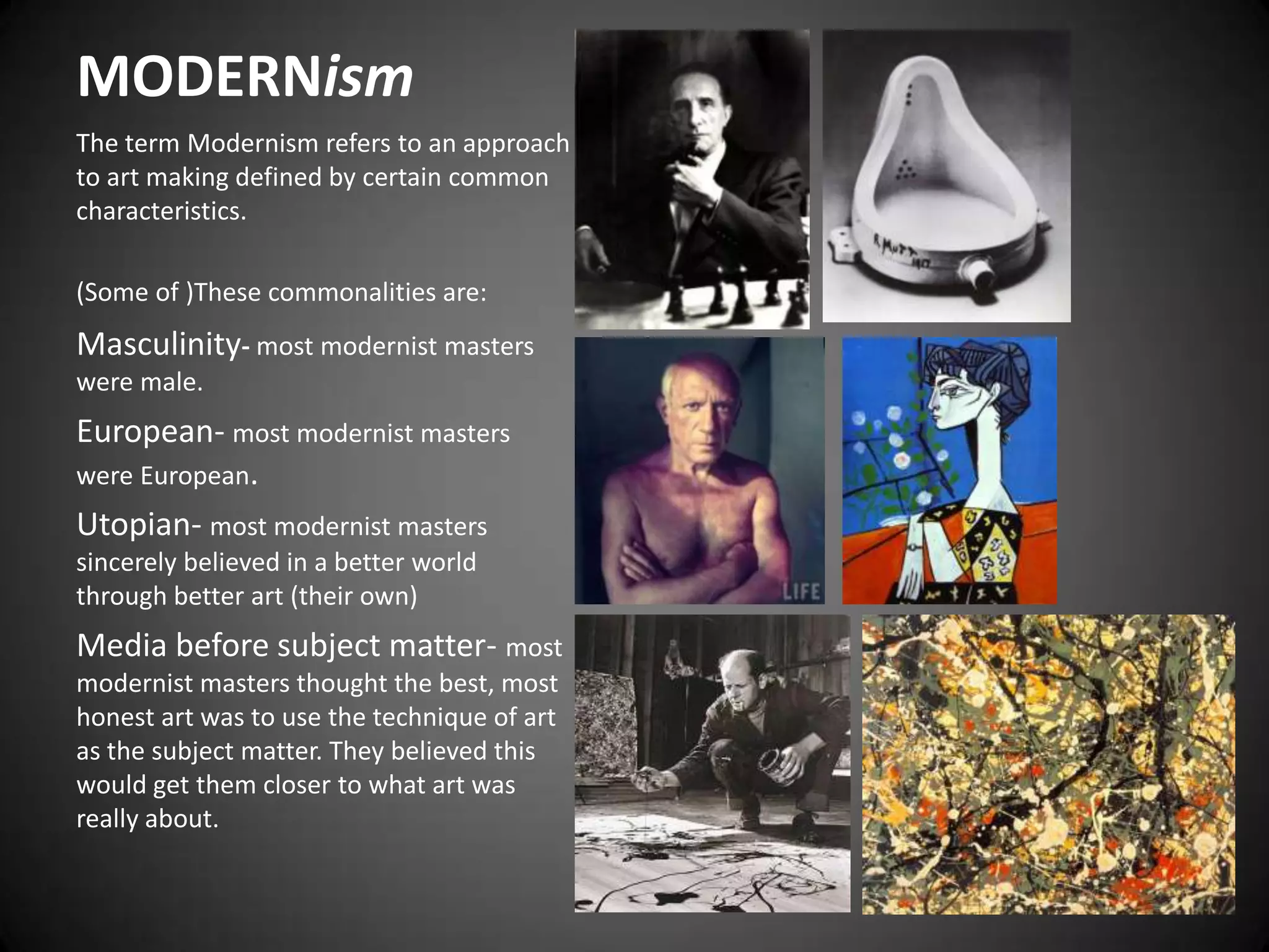 MODERNismThe term Modernism refers to an approach to art making defined by certain common characteristics.(Some of )These commonalities are: Masculinity- most modernist masters were male.European- most modernist masters were European.Utopian- most modernist masters sincerely believed in a better world through better art (their own)Media before subject matter- most modernist masters thought the best, most honest art was to use the technique of art as the subject matter. They believed this would get them closer to what art was really about.
