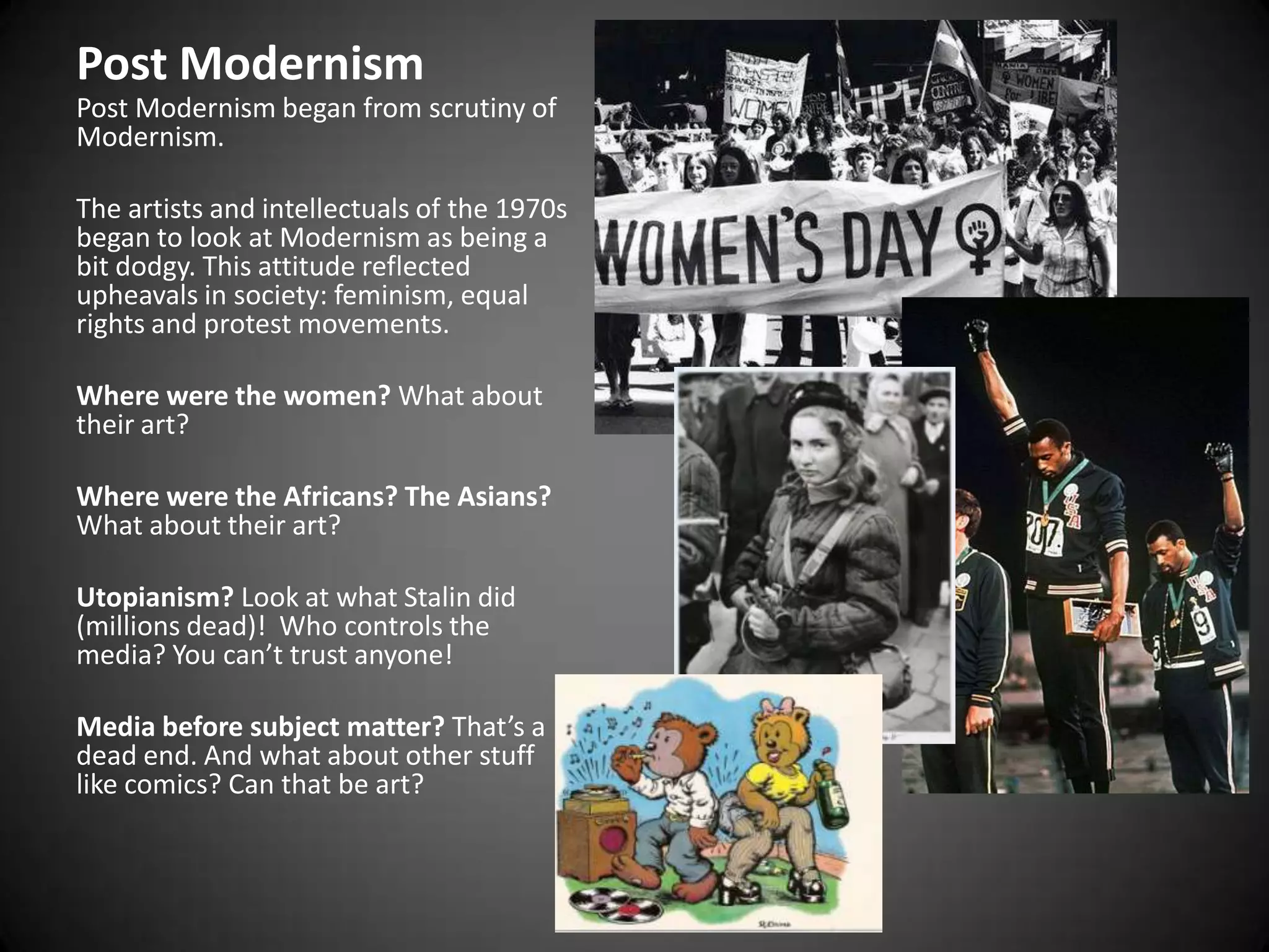 Post ModernismPost Modernism began from scrutiny of Modernism.The artists and intellectuals of the 1970s began to look at Modernism as being a bit dodgy. This attitude reflected upheavals in society: feminism, equal rights and protest movements.Where were the women? What about their art?Where were the Africans? The Asians? What about their art?Utopianism? Look at what Stalin did (millions dead)!  Who controls the media? You can’t trust anyone!Media before subject matter? That’s a dead end. And what about other stuff like comics? Can that be art?