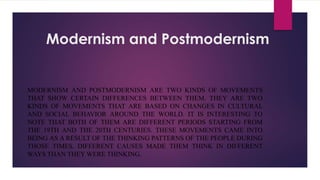 Modernism and Postmodernism
MODERNISM AND POSTMODERNISM ARE TWO KINDS OF MOVEMENTS
THAT SHOW CERTAIN DIFFERENCES BETWEEN THEM. THEY ARE TWO
KINDS OF MOVEMENTS THAT ARE BASED ON CHANGES IN CULTURAL
AND SOCIAL BEHAVIOR AROUND THE WORLD. IT IS INTERESTING TO
NOTE THAT BOTH OF THEM ARE DIFFERENT PERIODS STARTING FROM
THE 19TH AND THE 20TH CENTURIES. THESE MOVEMENTS CAME INTO
BEING AS A RESULT OF THE THINKING PATTERNS OF THE PEOPLE DURING
THOSE TIMES. DIFFERENT CAUSES MADE THEM THINK IN DIFFERENT
WAYS THAN THEY WERE THINKING.
 