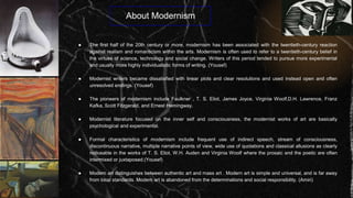 About Modernism
● The first half of the 20th century or more, modernism has been associated with the twentieth-century reaction
against realism and romanticism within the arts. Modernism is often used to refer to a twentieth-century belief in
the virtues of science, technology and social change. Writers of this period tended to pursue more experimental
and usually more highly individualistic forms of writing. (Yousef)
● Modernist writers became dissatisfied with linear plots and clear resolutions and used instead open and often
unresolved endings. (Yousef)
● The pioneers of modernism include Faulkner , T. S. Eliot, James Joyce, Virginia Woolf,D.H. Lawrence, Franz
Kafka, Scott Fitzgerald, and Ernest Hemingway.
● Modernist literature focused on the inner self and consciousness, the modernist works of art are basically
psychological and experimental.
● Formal characteristics of modernism include frequent use of indirect speech, stream of consciousness,
discontinuous narrative, multiple narrative points of view, wide use of quotations and classical allusions as clearly
noticeable in the works of T. S. Eliot, W.H. Auden and Virginia Woolf where the prosaic and the poetic are often
intermixed or juxtaposed.(Yousef)
● Modern art distinguishes between authentic art and mass art . Modern art is simple and universal, and is far away
from local standards. Modern art is abandoned from the determinations and social responsibility. (Amiri)
 