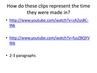 How do these clips represent the time
they were made in?
• http://www.youtube.com/watch?v=zA2ys8C-
lNk
• http://www.youtube.com/watch?v=fusZBQYV
NIk
• 2-3 paragraphs
 