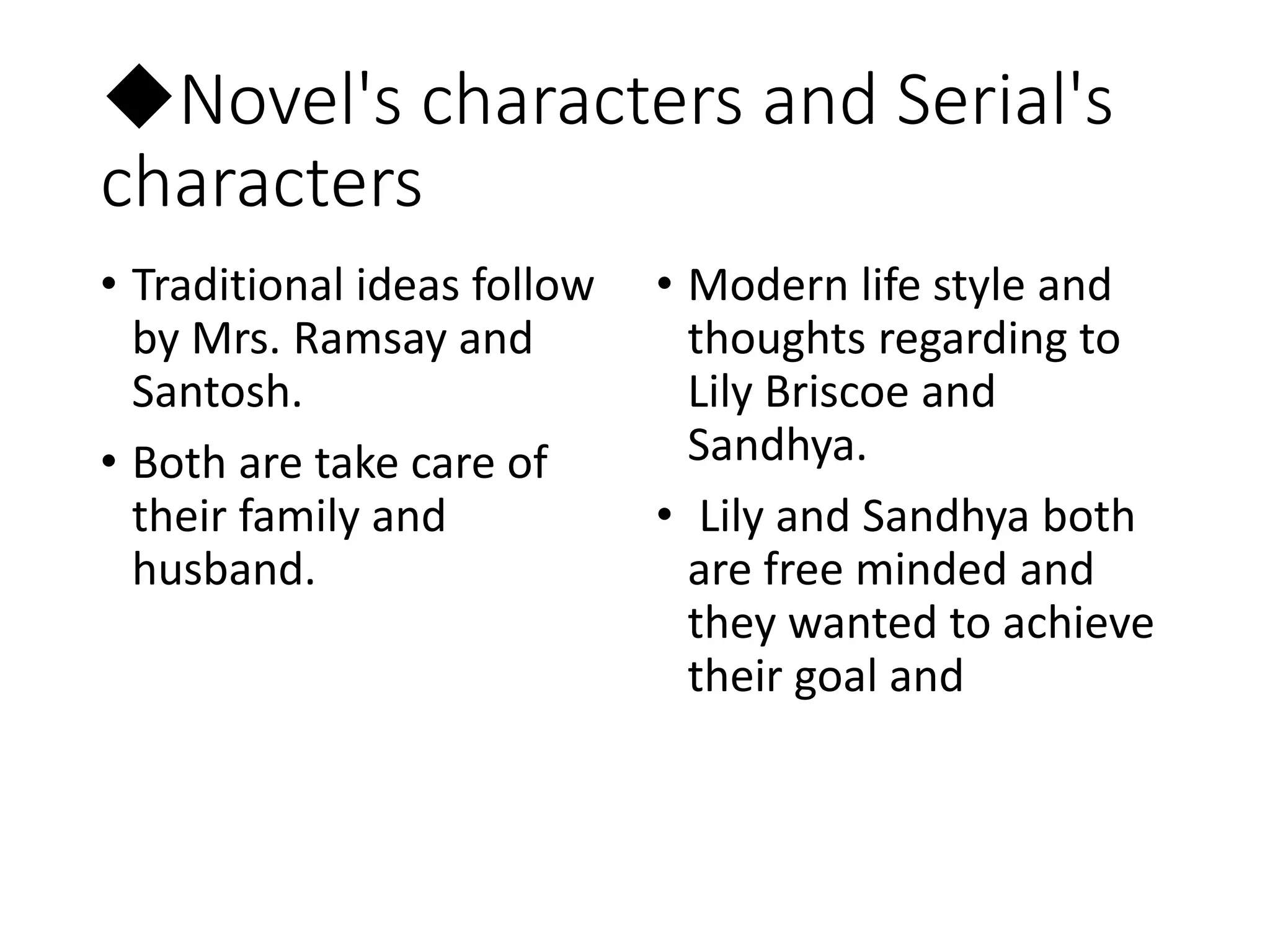 ◆Novel's characters and Serial's
characters
• Traditional ideas follow
by Mrs. Ramsay and
Santosh.
• Both are take care of
their family and
husband.
• Modern life style and
thoughts regarding to
Lily Briscoe and
Sandhya.
• Lily and Sandhya both
are free minded and
they wanted to achieve
their goal and
 