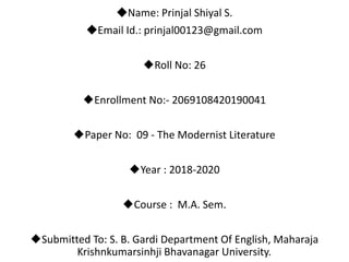 ◆Name: Prinjal Shiyal S.
◆Email Id.: prinjal00123@gmail.com
◆Roll No: 26
◆Enrollment No:- 2069108420190041
◆Paper No: 09 - The Modernist Literature
◆Year : 2018-2020
◆Course : M.A. Sem.
◆Submitted To: S. B. Gardi Department Of English, Maharaja
Krishnkumarsinhji Bhavanagar University.
 