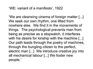 ‘ WE: variant of a manifesto ’ , 1922 ‘ We are cleansing cinema of foreign matter [...]  We seek our own rhythm, one lifted from nowhere else.  We find it in the movements of things.  The psychological prevents man from being as precise as a stopwatch, it interferes with his desire for kinship with the machine [...] Our path leads through the poetry of machines, through the bungling citizen to the perfect, electric man [...]  We introduce creative joy into all mechanical labour [...] We foster new people. ’   