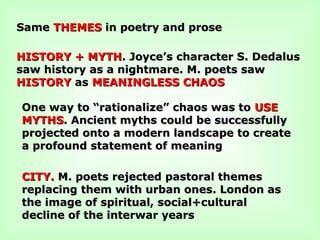 SameSame THEMESTHEMES in poetry and prosein poetry and prose
HISTORY + MYTHHISTORY + MYTH. Joyce’s character S. Dedalus. Joyce’s character S. Dedalus
saw history as a nightmare. M. poets sawsaw history as a nightmare. M. poets saw
HISTORYHISTORY asas MEANINGLESS CHAOSMEANINGLESS CHAOS
One way to “rationalize” chaos was toOne way to “rationalize” chaos was to USEUSE
MYTHSMYTHS. Ancient myths could be successfully. Ancient myths could be successfully
projected onto a modern landscape to createprojected onto a modern landscape to create
a profound statement of meaninga profound statement of meaning
CITY.CITY. M. poets rejected pastoral themesM. poets rejected pastoral themes
replacing them with urban ones. London asreplacing them with urban ones. London as
the image of spiritual, social+culturalthe image of spiritual, social+cultural
decline of the interwar yearsdecline of the interwar years
 