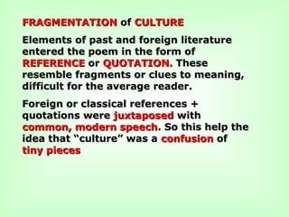 FRAGMENTATIONFRAGMENTATION ofof CULTURECULTURE
Elements of past and foreign literatureElements of past and foreign literature
entered the poem in the form ofentered the poem in the form of
REFERENCEREFERENCE oror QUOTATION.QUOTATION. TheseThese
resemble fragments or clues to meaning,resemble fragments or clues to meaning,
difficult for the average reader.difficult for the average reader.
Foreign or classical references +Foreign or classical references +
quotations werequotations were juxtaposedjuxtaposed withwith
common, modern speechcommon, modern speech. So this help the. So this help the
idea that “culture” was aidea that “culture” was a confusionconfusion ofof
tiny piecestiny pieces
 