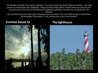 “The Window ends after dinner party. Night falls. Time passes and brings deaths of family members . One night
passes into the ten years and “lighthouse ‘’ brings morning! Finally James’s dream comes true and they start
journey from summer house to the lighthouse! Lighthouse symbolizes completeness and illuminates the
relations.
Lily’s realization and vision takes place. Subjective nature of reality! “ Art is the ability to take a moment from
life and makes it permanent ! “ Mrs. Ramsay lives in Lily’s consciousness!

Summer house to

The lighthouse

 
