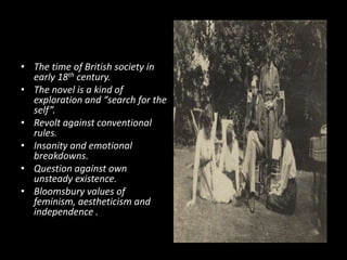 • The time of British society in
early 18th century.
• The novel is a kind of
exploration and “search for the
self”.
• Revolt against conventional
rules.
• Insanity and emotional
breakdowns.
• Question against own
unsteady existence.
• Bloomsbury values of
feminism, aestheticism and
independence .

 