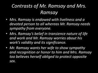 Contrasts of Mr. Ramsay and Mrs.
Ramsay
• Mrs. Ramsay is endowed with liveliness and a
devoted person to all whereas Mr. Ramsay needs
sympathy from everyone.
• Mrs. Ramsay’s belief in transience nature of life
and work and Mr. Ramsay worries about his
work’s validity and its significance.
• Mr. Ramsay wants her wife to show sympathy
and recognition or honor to him and Mrs. Ramsay
too believes herself obliged to protect opposite
sex.

 