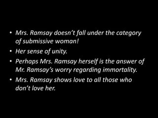• Mrs. Ramsay doesn’t fall under the category
of submissive woman!
• Her sense of unity.
• Perhaps Mrs. Ramsay herself is the answer of
Mr. Ramsay’s worry regarding immortality.
• Mrs. Ramsay shows love to all those who
don’t love her.

 