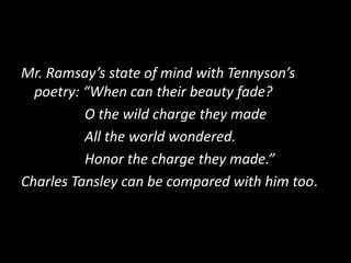 Mr. Ramsay’s state of mind with Tennyson’s
poetry: “When can their beauty fade?
O the wild charge they made
All the world wondered.
Honor the charge they made.”
Charles Tansley can be compared with him too.

 