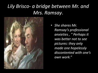 Lily Brisco- a bridge between Mr. and
Mrs. Ramsay.
• She shares Mr.
Ramsay’s professional
anxieties , “ Perhaps it
was better not to see
pictures: they only
made one hopelessly
discontented with one’s
own work.”

 