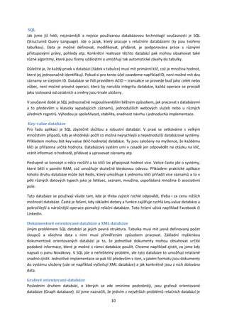 SQL
Jak jsme již řekli, nejznámější a nejvíce používanou databázovou technologií současnosti je SQL
(Structured Query Language). Jde o jazyk, který pracuje s relačními databázemi (ty jsou tvořeny
tabulkou). Data je možné definovat, modifikovat, přidávat, je podporována práce s různými
přístupovými právy, pohledy atp. Konkrétní realizace těchto databází pak mohou obsahovat také
různé algoritmy, které jsou řízeny událostmi a umožňují tak automatické zásahy do tabulky.

Důležité je, že každý prvek v databázi (řádek v tabulce) musí mít primární klíč, což je množina hodnot,
které jej jednoznačně identifikují. Pokud si pro tento účel zavedeme například ID, není možné mít dva
záznamy se stejným ID. Databáze se řídí pravidlem ACID – transakce se provede buď jako celek nebo
vůbec, není možné provést operaci, která by narušila integritu databáze, každá operace se provádí
jako izolovaná od ostatních a změny jsou trvale uloženy.

V současné době je SQL jednoznačně nejpoužívanějším běžným způsobem, jak pracovat s databázemi
a to především u klasicky vypadajících záznamů, jednodušších webových služeb nebo u různých
úředních registrů. Výhodou je spolehlivost, stabilita, snadnost návrhu i jednoduchá implementace.

Key-value databáze
Pro řadu aplikací je SQL zbytečně složitou a robustní databází. V praxi se setkáváme s velkým
množstvím případů, kdy je vhodnější požít co možná nejrychlejší a nejednodušší databázové systémy.
Příkladem mohou být key-value (klič-hodnota) databáze. Ty jsou založeny na myšlence, že každému
klíči je přiřazena určitá hodnota. Databázový systém umí v zásadě jen odpovědět na otázku na klíč,
vrátit informaci o hodnotě, přidávat a upravovat záznamy atp.

Postupně se koncept o něco rozšířil a ke klíči lze připojovat hodnot více. Velice často jde o systémy,
které běží v paměti RAM, což umožňuje skutečně bleskovou odezvu. Příkladem praktické aplikace
tohoto druhu databáze může být Redis, který umožňuje k jednomu klíči přiřadit více záznamů a to v
pěti různých datových typech jako je řetězec, seznam, množina, uspořádaná množina či asociativní
pole.

Tyto databáze se používají všude tam, kde je třeba zajistit rychlé odpovědi, třeba i za cenu nižších
možností databáze. Časté je řešení, kdy základní dotazy a funkce zajišťuje rychlá key-value databáze a
pokročilejší a náročnější operace pomaleji relační databáze. Toto řešení užívá například Facebook či
LinkedIn.

Dokumentově orientované databáze a XML databáze
Jiným problémem SQL databází je jejich pevná struktura. Tabulka musí mít jasně definovaný počet
sloupců a všechna data s nimi musí přiměřeným způsobem pracovat. Základní myšlenkou
dokumentově orientovaných databází je to, že jednotlivé dokumenty mohou obsahovat určité
podobné informace, které je možné v rámci databáze použít. Chceme například zjistit, co jsme kdy
napsali o panu Novákovy. V SQL jde o neřešitelný problém, ale tyto databáze to umožňují relativně
snadno zjistit. Jednotlivé implementace se pak liší především v tom, v jakém formátu jsou dokumenty
do systému uloženy (zde se například vyčleňují XML databáze) a jak konkrétně jsou z nich dolována
data.

Grafově orientované databáze
Posledním druhem databází, o kterých se zde zmíníme podrobněji, jsou grafově orientované
databáze (Graph database). Již jsme naznačili, že jedním z největších problémů relačních databází je

                                                  10
 