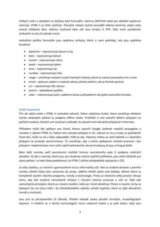 Velkých změn a vylepšení se dočkaly také formuláře. Zatímco (X)HTLM nabízí jen základní spektrum
nástrojů, HTML 5 je silně rozšiřuje. Původně nebylo možné provádět žádnou kontrolu údajů nebo
omezit vkládaná data. Jedinou možností bylo užít Java Scriptu či PHP. Díky nově zavedeným
atributům to ale již nebude nutné.

Jednotlivá políčka formuláře jsou opatřeny atributy, které si sami pohlídají, zda jsou vyplněny
korektně:

    •   datetime – reprezentuje datum a čas
    •   date – reprezentuje datum
    •   month – reprezentuje měsíc
    •   week – reprezentuje týden
    •   time – reprezentuje čas
    •   number - reprezentuje číslo
    •   range – umožňuje nastavit rozsah číselných hodnot, které se nastaví parametry min a max
    •   email – pole pro zadání e-mailové adresy včetně ověření, zda je formát správný
    •   url – reprezentuje URL adresu
    •   search – vyhledávací políčko
    •   color – reprezentuje pole s výběrem barvy a převedením do jejího textového formátu




Další vlastnosti
Tím ale výčet změn v HTML 5 rozhodně nekončí. Velice užitečnou funkcí, která umožňuje efektivní
tvorbu webových aplikací je podpora offline módu. Prohlížeč si umí vytvořit během připojení na
počítači soubory, kterých umí využívat v případě, že uživatel není aktuálně připojený k internetu.

Příkladem může být aplikace pro Gmail, kterou vytvořil Google (světově největší propagátor a
inovátor v oblasti HTML 5). Pokud není uživatel připojen k síti, zobrazí se mu e-maily za posledních
třicet dní, může na ně v klidu odpovědět, třídit je atp. Všechny změny se uloží lokálně a v okamžiku
připojení se provede synchronizace. To umožňuje, aby s online aplikacemi uživatel pracoval i bez
připojení. Implementace není zatím úplně jednoduchá, ale první pokusy již jsou a fungují době.

Mezi další novinky patří perzistentní úložiště formou asociativního pole či podpora relačních
databází. Ač jde o novinky, které jsou pro studenty možná nepříliš průhledné, jsou velmi důležité pro
vývoj aplikací. Je také třeba podotknout, že HTML 5 přímo předpokládá spolupráci s CSS.

Je vždy otázkou, co vlastně v gymnaziálním kurzu informatiky učit. Než se student dostane z prvního
ročníku střední školy přes univerzitu do praxe, uběhne téměř jedna celá dekáda, během které se
kompletně vymění všechny programy, trendy a technologie. Proto se relativně velký prostor věnuje
tomu, aby byli studenti samostatně schopni s různými nástroji pracovat a učit se. Dále pak
samozřejmě principům, které se s časem nemění, nebo jen různě obměňují. Přesto si myslím, že by se
(alespoň čas od času) měla i do středoškolského výkladu zařadit kapitola, která se týká aktuálních
trendů a možností.

Jsou pro to přinejmenším tři důvody. Předně nebude výuka působit strnulým, museologickým
dojmem. V médiích se o těchto technologiích mluví relativně hodně a je jistě dobré, když jsou

                                                 3
 