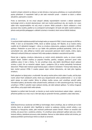 studenti schopni zúčastnit se diskuse na tato témata a mají jasnou představu co si pod jednotlivými
pojmy představit. V neposlední řadě je zde také motivační prvek – studenti se dozví o něčem
aktuálním, zajímavém a novém.

Proto se domnívám, že má smysl alespoň základy nejznámějších novinek v oblasti webových
technologií zmínit a stručně okomentovat. Jistě není možné postihnout vše, ale myslím, že i onen
výběr toho nejzajímavějšího má svůj smysl a význam. Může probudit v žácích zvědavost a chuť
poznávat něco nového, podílet se na vznikajících technologiích. Ač bude náš výběr značně selektivní,
přesto snad pomůže pedagogovi v základní orientaci v trendech, které nemusí běžně sledovat.




HTML 5
V současné době nejdiskutovanější technologií webu je nesporně HTML 5, která navazuje na XHTML a
HTML. V čem se od klasického HTML, které se běžně vyučuje, liší? Myslím, že je možné změny
rozdělit do tří základních kategorií – důraz na strukturu dokumentu, podpora multimédií a offiline
aplikace. Především na první dvě se o pr řádek níže podíváme poněkud podrobněji. Změn je ale
samozřejmě více. Jako příklad je možné uvést vynucování párovosti všech značek, změnu zápisu
některých atributů (třeba pro nastavení řeči) nebo podporu databází a asociativních pamětí.

Pokud jde o logickou strukturu dokumentu je možné zmínit především snahu na úrovni značek
popsat obsah. Zvláštní značkou je popsána hlavička, patička, navigace, postranní panel nebo
odděleny sekce či text v článku. To vše umožňuje stroji, aby dobře identifikoval obsah webové
stránky a zjistil, čím se skutečně zabývá. Spolu s podporou CSS je možné pohodlněji formátovat
dokument. Přibyla také možnost spojit textový popis s videem či obrázkem. Trend je tedy takový, aby
bylo možné pomocí HTML 5 snadno popsat nejen vzhled dokumentu, ale také jeho logickou
strukturu.

Další vylepšení se týkají práce s multimédii. Na web je možné přímo vložit video či audio, aniž by bylo
nutné užívat Flash ovládacích prvků, které jsou bezpečnostně velice problematické a i co se týče
jejich vývoje ne právě snadné. Mimo to přibyla značka canvas, jenž umožňuje vytvořit jakési
interaktivní plátno, do kterého může uživatel kreslit, zvětšovat si v něm vytvořený graf atp. Tento tag
umožňuje v HTML 5 vytvářet nejen webové stránky, ale také webové aplikace. Ty mohou fungovat
také offline, což je jejich další velká výhoda.

Vylepšení se dočkal také formulář, ve kterém je nově možné kontrolovat zadané údaje – pokud je
přítomné políčko na e-mail, musí v něm být údaj ve správném formátu, podobně u data nebo textu.




AJAX
AJAX (Asynchronous JavaScript and XML) je technologie, která umožňuje, aby se načítala jen ta část
stránky, která se aktuálně mění. Například je možné na webovou stránku umístit anketu a po
hlasování se hlasujícímu ukáže, jaké možnosti preferovali ostatní čtenáři. Přitom se nenačítá celá
stránka, ale pouze box s uvedenou anketou. To umožňuje vývoj webových aplikací jako jsou online
textové editory, tabulkové procesory nebo databáze. Nemusí se stále dokola načítat celá stránka, jen
webový prohlížeč synchronizuje měnící se obsah se serverem.

                                                  4
 