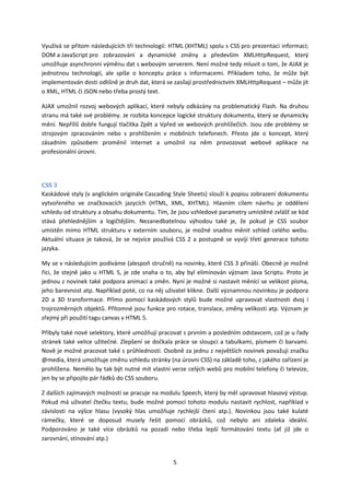 Využívá se přitom následujících tří technologií: HTML (XHTML) spolu s CSS pro prezentaci informací;
DOM a JavaScript pro zobrazování a dynamické změny a především XMLHttpRequest, který
umožňuje asynchronní výměnu dat s webovým serverem. Není možné tedy mluvit o tom, že AJAX je
jednotnou technologií, ale spíše o konceptu práce s informacemi. Příkladem toho, že může být
implementován dosti odlišně je druh dat, která se zasílají prostřednictvím XMLHttpRequest – může jít
o XML, HTML či JSON nebo třeba prostý text.

AJAX umožnil rozvoj webových aplikací, které nebyly odkázány na problematický Flash. Na druhou
stranu má také své problémy. Je rozbita koncepce logické struktury dokumentu, který se dynamicky
mění. Nepříliš dobře fungují tlačítka Zpět a Vpřed ve webových prohlížečích. Jsou zde problémy se
strojovým zpracováním nebo s prohlížením v mobilních telefonech. Přesto jde o koncept, který
zásadním způsobem proměnil internet a umožnil na něm provozovat webové aplikace na
profesionální úrovni.




CSS 3
Kaskádové styly (v anglickém originále Cascading Style Sheets) slouží k popisu zobrazení dokumentu
vytvořeného ve značkovacích jazycích (HTML, XML, XHTML). Hlavním cílem návrhu je oddělení
vzhledu od struktury a obsahu dokumentu. Tím, že jsou vzhledové parametry umístěné zvlášť se kód
stává přehlednějším a logičtějším. Nezanedbatelnou výhodou také je, že pokud je CSS soubor
umístěn mimo HTML strukturu v externím souboru, je možné snadno měnit vzhled celého webu.
Aktuální situace je taková, že se nejvíce používá CSS 2 a postupně se vyvíjí třetí generace tohoto
jazyka.

My se v následujícím podíváme (alespoň stručně) na novinky, které CSS 3 přináší. Obecně je možné
říci, že stejně jako u HTML 5, je zde snaha o to, aby byl eliminován význam Java Scriptu. Proto je
jednou z novinek také podpora animací a změn. Nyní je možné si nastavit měnící se velikost písma,
jeho barevnost atp. Například poté, co na něj uživatel klikne. Další významnou novinkou je podpora
2D a 3D transformace. Přímo pomocí kaskádových stylů bude možné upravovat vlastnosti dvoj i
trojrozměrných objektů. Přítomné jsou funkce pro rotace, translace, změny velikosti atp. Význam je
zřejmý při použití tagu canvas v HTML 5.

Přibyly také nové selektory, které umožňují pracovat s prvním a posledním odstavcem, což je u řady
stránek také velice užitečné. Zlepšení se dočkala práce se sloupci a tabulkami, písmem či barvami.
Nově je možné pracovat také s průhledností. Osobně za jednu z největších novinek považuji značku
@media, která umožňuje změnu vzhledu stránky (na úrovni CSS) na základě toho, z jakého zařízení je
prohlížena. Nemělo by tak být nutné mít vlastní verze celých webů pro mobilní telefony či televize,
jen by se připojilo pár řádků do CSS souboru.

Z dalších zajímavých možností se pracuje na modulu Speech, který by měl upravovat hlasový výstup.
Pokud má uživatel čtečku textu, bude možné pomocí tohoto modulu nastavit rychlost, například v
závislosti na výšce hlasu (vysoký hlas umožňuje rychlejší čtení atp.). Novinkou jsou také kulaté
rámečky, které se doposud musely řešit pomocí obrázků, což nebylo ani zdaleka ideální.
Podporováno je také více obrázků na pozadí nebo třeba lepší formátování textu (ať již jde o
zarovnání, stínování atp.)


                                                 5
 