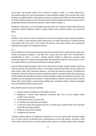 Jak je vidět, celý koncept nového CSS 3 směřuje ke spojení s HTML 5. V tomto ohledu jde o
technologie budoucnosti, které by především ve vývoji webových aplikací měly nahradit AJAX. Důraz
je kladen na oddělení obsahu a jeho logickou strukturu na jedné straně (HTML 5) a jeho vzhledu (CSS
3). Velkým krokem kupředu je možnost opustit velké množství obrázků, které byly na webu jen čistě z
designových důvodů (stínovaný text, speciální nadpisy, kulaté rámečky,...).

Problémem může být to, že se technologie stále vyvíjí, takže není možná její úplná implementace do
prohlížečů. Alespoň částečnou podporu nabízejí všechny dnes rozšířené aplikace pro procházení
webu.

Závěr
Podařilo se nám stručně se zmínit o AJAX jako o současné technologii na tvorbu webových aplikací a
o CSS 3 s HTML 5, které představují jejich budoucnost. Ve volném pokračování se budeme věnovat
technologiím PHP, Java, Flash či Java Script, čímž bychom měli pokrýt většinu dnes používaných
webových technologií mimo databázové systémy.

Java
Java je objektově orientovaný programovací jazyk, který vyvinula firma Sun Microsystems (dnes patří
Oracle) a byl poprvé zveřejněn v roce 1995. Jde o jazyk, který dnes patří mezi nejrozšířenější a
nejoblíbenější na světě a to hned z několika důvodů. Předně je platformně nezávislý, takže
vytvořenou aplikaci je možné provozovat pod jakýmkoli operačním systémem. Dále existuje i ve verzi
pro mobilní telefony a je možné jej použít také pro webové aplikace.

Zatímco přímo kompilované jazyky (např. C) jsou vždy určené pro jeden operační systém, autoři Javy
zvolili jiný přístup. Do operačního systému se nainstaluje speciální klient (JVM), který je vyvíjen pro
každý systém zvlášť. Všem koncovým aplikacím v Javě dává ale jednotné prostředí. Prostřednictvím
virtuálního stroje jsou obsluhovány všechny požadavky aplikace a operační systém přímo pracuje jen
s JVM. Nepříjemným důsledkem je jejich pomalejší spouštění a někdy také nižší běhová rychlost. Tyto
problémy jsou ale postupně odstraňovány. Z našeho pohledu je důležité, že pomocí Javy lze vytvořit
aplety, které mohou běžet v internetovém prohlížeči jako samostatné aplikace. Zřejmě nejznámější
jsou různé příklady fyzikálních experimentů.

Mezi základní vlastnosti Javy patří například:

    •   Podpora síťových protokolů na nejrůznějších vrstvách.
    •   Bezpečnost – útočník může napadnout maximálně JVM. Ten je ale při každém novém
        spuštění znovu iniciován.
    •   Umožňuje běh většího množství úloh.
    •   Je modulární což usnadňuje návrh aplikací.
    •   Je robustní a nabízí silnou typovou kontrolu. Z pohledu práce s pamětí nabízí řadu užitečných
        funkcí jako je Garbage collector.
    •   Podporuje distribuované výpočty.
    •   Je objektově orientovaný.

Z pohledu webové aplikace je nepříjemné především to, že se musí spustit JVM, což zabere nějaký
čas a je nutné, aby byl na klientské stanici nainstalovaný, což není vždy splněno. Jinak jde o velice
silný a kvalitní nástroj, kterým je možné vytvářet velice robustní a rozsáhlé projekty. Pokud uvažujete


                                                  6
 