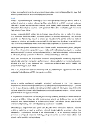 o výuce objektově orientovaného programování na gymnáziu, nelze než doporučit právě Javu. Další
výhodou je velké množství bezplatných vývojových prostředí.

Flash
Jednou z nejkontroverznějších technologií je Flash. Slouží pro tvorbu webových banerů, animací či
aplikací. Je založený na spojení vektorové grafiky s ActionScript. V novějších verzích ale podporuje
také práci s bitmapy a je možné nalézt relativně složité aplikace v něm vytvořené, jako jsou online
foto editory. Technologie je uzavřená a patří společnosti Adobe. Díky nedohodě s Apple není možné
Flash užívat v iPhnoe či iPad.

Jednou z nejpopulárnějších aplikací této technologie jsou online hry, které je možné hrát přímo z
okna prohlížeče. Mají malou velikost, jsou rychlé, jednoduché a snadno se programují. Flash je možné
používat i bez ActionScript, ale pak je omezen jen na jednoduché grafické prvky bez možnosti
reagovat na uživatele. Jednou z kontroverzních věcí je také bezpečnost, která není na vysoké úrovni.
Flash cookies současně nabízejí netriviální možnosti v oblasti průlomu do soukromí uživatele.

Z Flash je možné výsledek exportovat do dvou různých formátů. První variantou je SWF, pro jehož
běh je třeba mít nainstalovaný speciální zásuvný modul, přehrávač nebo aplikaci. Využívá se u webu a
webových aplikací. Výhodou je možnost běhu v prohlížeči a malá velikost souboru. Druhou variantou
je EXE soubor, který je spustitelný ve Windows a přímo v sobě integruje přehrávač.

Pokud jde o ActionScript, tak je to moderní a relativně vyspělý objektově orientovaný programovací
jazyk, který je určený pro manipulaci s grafickými prvky a dobře uzpůsoben na interakci s uživatelem.
Aktuálně je ve verzi 3, která podporuje práci s bitmapovou grafikou či XML soubory. Dokáže také
pracovat s formáty jako je ZIP či PDF.

Dnes se zdá, že bude Flash postupně nahrazený HTML 5 a především jeho tagy canvas a video. Právě
v oblasti přehrávačů videa se HTML 5 prosazuje nejrychleji.




PHP
Jednou z nejvíce používaných webových technologií současnosti je PHP ( PHP: Hypertext
Preprocessor). Jde o skriptovací programovací jazyk, který se inspiroval především v jazyce C (ale také
u Perl či Java). Dnes se používá při tvorbě dynamických webových stánek, jako jsou elektronické
obchody, redakční systémy atp. Všechny výpočty jsou prováděny na straně serveru a uživatel se dozví
(prostřednictvím HTTP) pouze výsledek.

Je tedy nezávislý na operačním systému a k jeho užívání je potřebný jen server, na kterém běží skript
a webový prohlížeč. Existuje ale také implementace určená pro desktopy, která se ale příliš
nepoužívá. Jeho základní výhodou je možnost spolupracovat s databázemi (MySQL, Oracle atp.) a
využívat různé protokoly, které nativně podporuje. Jazyk vznikl v roce 2005.

Z hlediska výuky programování jde o sporný jazyk. Na jednu stranu nabízí veliké možnosti a praktické
využití, je snadné se jej naučit a používat s relativně dobrými výsledky a existuje k němu řada
frameworků. Z didaktického hlediska je ale problematické to, že má dynamické typování (typ
proměnné se určuje až přiřazením hodnoty), pole je standardně asociativní nebo nabízí v řadě
případů značně variabilní možnosti zápisu.

                                                  7
 