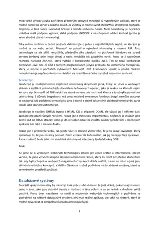 Mezi velké výhody jazyka patří dnes především obrovské množství již vytvořených aplikací, které je
možné nahrát na server a snadno použít. Za všechny je možné uvést MediaWiki, WordPress či phpDB.
Příjemná je také velice svobodná licence a bohatá knihovna funkcí. Mezi nedostatky je nejčastěji
uváděna malá podpora výjimek, slabá podpora UNICODE a neschopnost udržet kontext (proto je
velmi vhodné užívat frameworky).

Díky svému rozšíření a dobré podpoře databází jde o jeden z nejdůležitějších jazyků, se kterými je
možné se na webu setkat. Microsoft se pokusil o vytvoření alternativy s názvem ASP. Tato
technologie se ale příliš nerozšířila, především díky závislosti na platformě Windows na straně
serveru (světový prim hraje Linux) a navíc nenabídla nic zásadního navíc. Proto se jí společnost
rozhodla nahradit ASP.NET, která vychází z komplexního balíčku .NET. Ten se snaží konkurovat
především Javě tím, že kód z různých programovacích jazyků překládá do jednotného metajazyka,
který je možné v počítačích vybavených Microsoft .NET Framework spustit a použít. Velkým
nedostatkem je nepřenositelnost a závislost na rozsáhlém a často zbytečně robustním rozhraní.

JavaScript
JavaScript je multiplatformní, objektově orientovaný skriptovací jazyk, který se užívá u webových
stránek k zajištění jednoduchých uživatelem definovaných operací, jako je reakce na kliknutí, najetí
kurzoru atp. Na rozdíl od PHP neběží na straně serveru, ale na straně klienta a to obvykle po načtení
celé stránky. Z důvodu bezpečnosti má proto relativně omezenou funkčnost (např. nemůže pracovat
se soubory). Má podobnou syntaxi jako Java a stejně a stejně tak je silně objektově orientován. Jazyk
sloužil jako vzor pro ActionScript.

JavaScript je součástí DHTML (spolu s HTML, CSS a případně DOM), ale užívají jej i některé další
aplikace pro psaní různých rozšíření. Pokud jde o praktickou implementaci, nejčastěji je vkládán jako
přímý kód do HTML stránky, nebo je do ní vložen odkaz na zvláštní soubor (především u složitějších
aplikací). Jde také o základe AJAXu.

Pokud jde o prohlížeče webu, tak jejich tvůrci si správně všimli toho, že je to právě JavaScript, který
způsobuje to, že jsou stránky pomalé. Proto vznikla celá řada metod, jak jej co nejrychleji zpracovat.
Řada studentů bude jistě znát mediálně diskutované interprety SpiderMonkey či V8.

Závěr

Ač jsme se o vybraných webových technologiích zmínili jen velice krátce a informativně, přesto
věříme, že jsme vytvořili alespoň základní informativní rámec, který by mohl být předán studentům
tak, aby byli schopni ve webových magazínech či zprávách dobře rozlišit, o čem se mluví a jaké jsou
základní rysi těchto konceptů. V dalším článku se stručně podíváme na databázové systémy, které se
ve webovém prostředí používají.


Databázové systémy
Součástí výuky informatiky by měla být také práce s databázemi. Je jistě dobré, pokud mají studenti
jasno v tom, jaké jsou aktuální trendy a možnosti v této oblasti a co se reálně v dnešním světě
používá. Proto dnes navážeme na seriál o moderních webových technologiích a podíváme se
podrobněji na některé databázové systémy, jenž mají reálné aplikace, ale také na některé, které je
možné považovat za perspektivní a budoucnost ovlivňující.


                                                  8
 