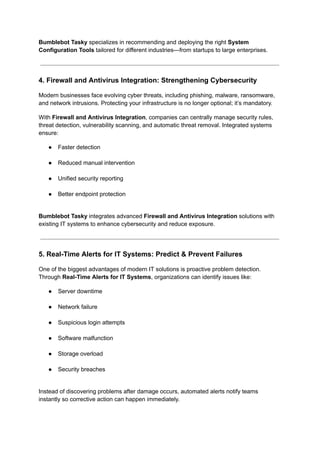 Bumblebot Tasky specializes in recommending and deploying the right System
Configuration Tools tailored for different industries—from startups to large enterprises.
4. Firewall and Antivirus Integration: Strengthening Cybersecurity
Modern businesses face evolving cyber threats, including phishing, malware, ransomware,
and network intrusions. Protecting your infrastructure is no longer optional; it’s mandatory.
With Firewall and Antivirus Integration, companies can centrally manage security rules,
threat detection, vulnerability scanning, and automatic threat removal. Integrated systems
ensure:
●​ Faster detection​
●​ Reduced manual intervention​
●​ Unified security reporting​
●​ Better endpoint protection​
Bumblebot Tasky integrates advanced Firewall and Antivirus Integration solutions with
existing IT systems to enhance cybersecurity and reduce exposure.
5. Real-Time Alerts for IT Systems: Predict & Prevent Failures
One of the biggest advantages of modern IT solutions is proactive problem detection.
Through Real-Time Alerts for IT Systems, organizations can identify issues like:
●​ Server downtime​
●​ Network failure​
●​ Suspicious login attempts​
●​ Software malfunction​
●​ Storage overload​
●​ Security breaches​
Instead of discovering problems after damage occurs, automated alerts notify teams
instantly so corrective action can happen immediately.
 